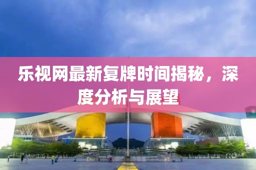 樂(lè)視網(wǎng)最新復(fù)牌時(shí)間揭秘，深度分析與展望