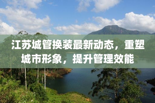 江蘇城管換裝最新動(dòng)態(tài)，重塑城市形象，提升管理效能