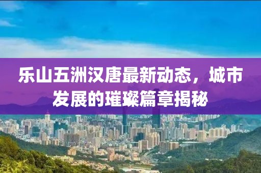 樂山五洲漢唐最新動態(tài)，城市發(fā)展的璀璨篇章揭秘