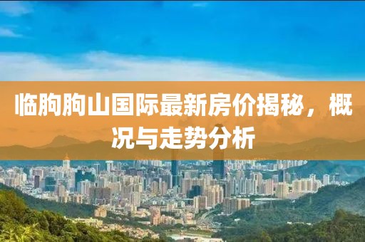臨朐朐山國(guó)際最新房?jī)r(jià)揭秘，概況與走勢(shì)分析