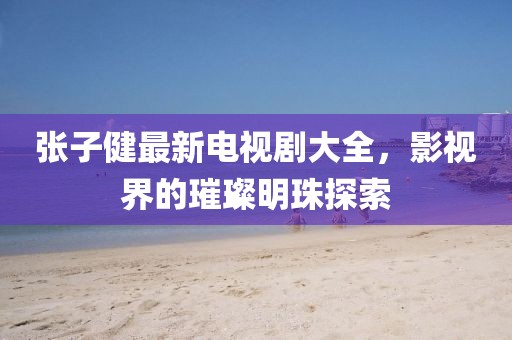 張子健最新電視劇大全，影視界的璀璨明珠探索