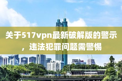 關(guān)于517vpn最新破解版的警示，違法犯罪問(wèn)題需警惕