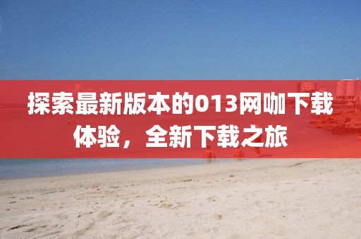 探索最新版本的013網(wǎng)咖下載體驗(yàn)，全新下載之旅