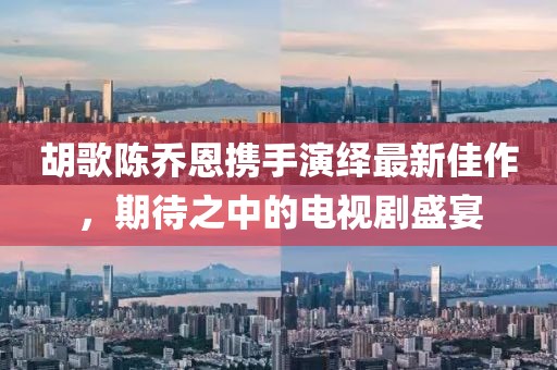 胡歌陳喬恩攜手演繹最新佳作，期待之中的電視劇盛宴