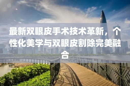 最新雙眼皮手術(shù)技術(shù)革新，個(gè)性化美學(xué)與雙眼皮割除完美融合