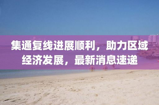 集通復(fù)線進展順利，助力區(qū)域經(jīng)濟發(fā)展，最新消息速遞