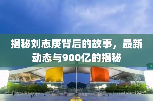 揭秘劉志庚背后的故事，最新動(dòng)態(tài)與900億的揭秘