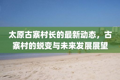 太原古寨村長(zhǎng)的最新動(dòng)態(tài)，古寨村的蛻變與未來(lái)發(fā)展展望