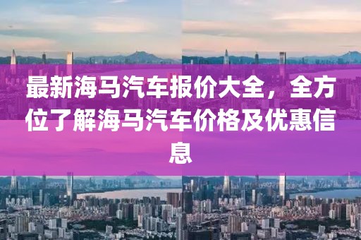 最新海馬汽車報價大全，全方位了解海馬汽車價格及優(yōu)惠信息