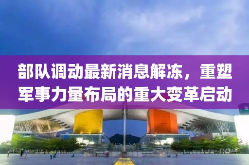部隊(duì)調(diào)動(dòng)最新消息解凍，重塑軍事力量布局的重大變革啟動(dòng)