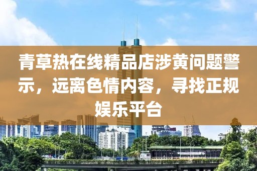 青草熱在線精品店涉黃問題警示，遠(yuǎn)離色情內(nèi)容，尋找正規(guī)娛樂平臺(tái)