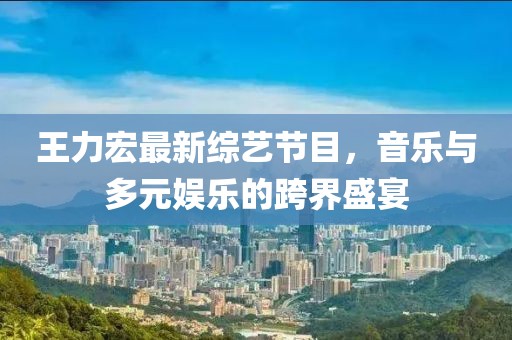 王力宏最新綜藝節(jié)目，音樂(lè)與多元娛樂(lè)的跨界盛宴