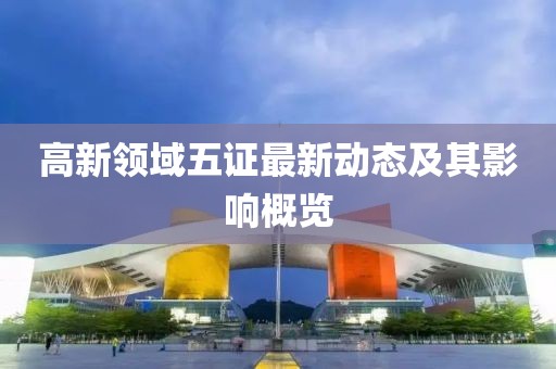 高新領(lǐng)域五證最新動(dòng)態(tài)及其影響概覽