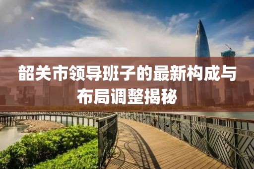 韶關(guān)市領(lǐng)導(dǎo)班子的最新構(gòu)成與布局調(diào)整揭秘