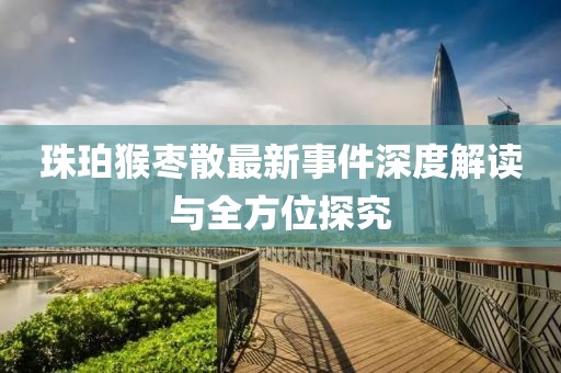 珠珀猴棗散最新事件深度解讀與全方位探究