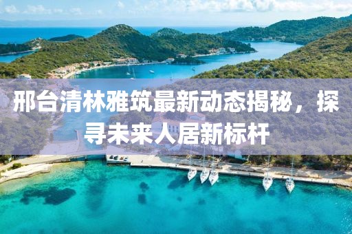 邢臺清林雅筑最新動態(tài)揭秘，探尋未來人居新標(biāo)桿