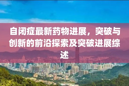 自閉癥最新藥物進(jìn)展，突破與創(chuàng)新的前沿探索及突破進(jìn)展綜述