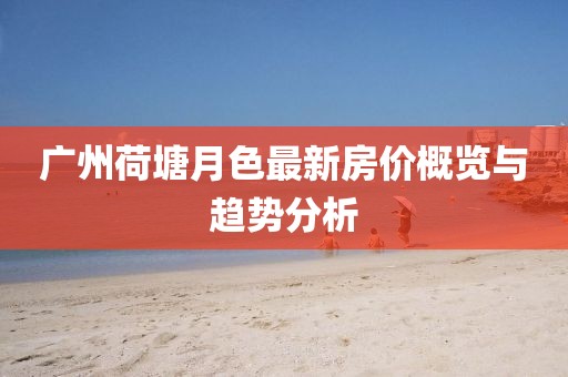 廣州荷塘月色最新房價(jià)概覽與趨勢分析