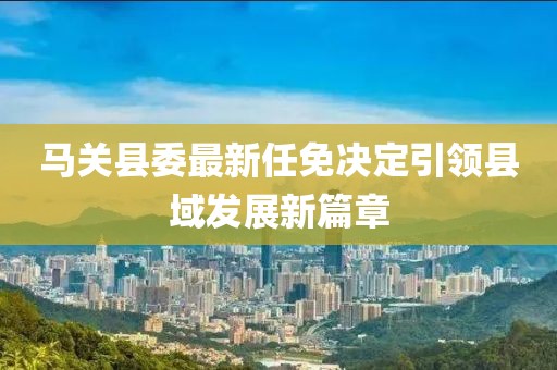 馬關(guān)縣委最新任免決定引領(lǐng)縣域發(fā)展新篇章