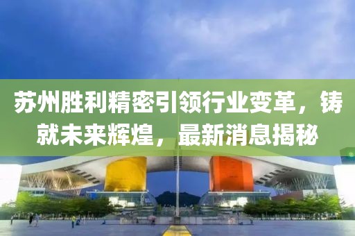 蘇州勝利精密引領行業(yè)變革，鑄就未來輝煌，最新消息揭秘