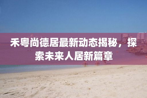 禾粵尚德居最新動態(tài)揭秘，探索未來人居新篇章