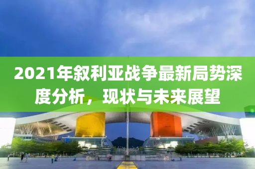 2021年敘利亞戰(zhàn)爭(zhēng)最新局勢(shì)深度分析，現(xiàn)狀與未來(lái)展望