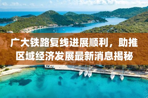 廣大鐵路復(fù)線進(jìn)展順利，助推區(qū)域經(jīng)濟(jì)發(fā)展最新消息揭秘