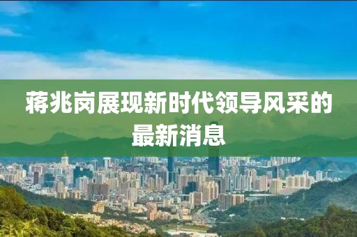 蔣兆崗展現(xiàn)新時(shí)代領(lǐng)導(dǎo)風(fēng)采的最新消息