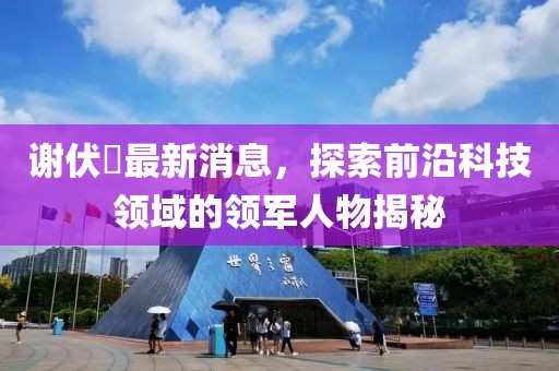 謝伏曕最新消息，探索前沿科技領(lǐng)域的領(lǐng)軍人物揭秘