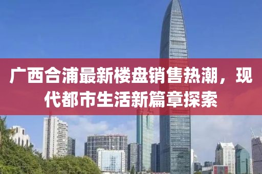 廣西合浦最新樓盤銷售熱潮，現(xiàn)代都市生活新篇章探索