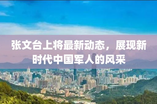張文臺(tái)上將最新動(dòng)態(tài)，展現(xiàn)新時(shí)代中國軍人的風(fēng)采
