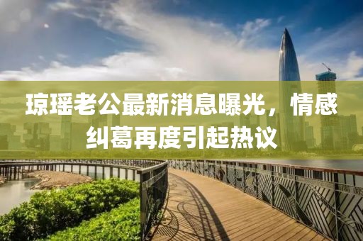 瓊瑤老公最新消息曝光，情感糾葛再度引起熱議