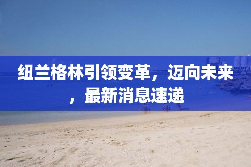 紐蘭格林引領(lǐng)變革，邁向未來，最新消息速遞