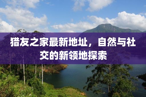 獵友之家最新地址，自然與社交的新領(lǐng)地探索