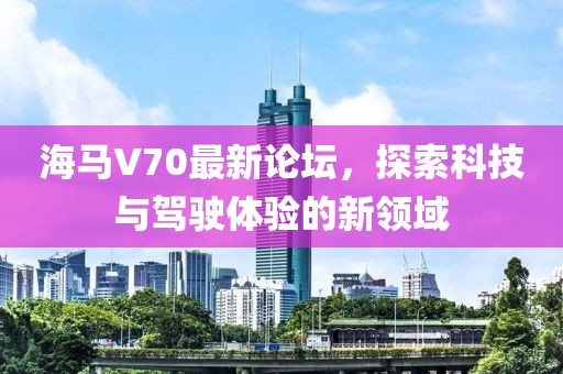 海馬V70最新論壇，探索科技與駕駛體驗(yàn)的新領(lǐng)域