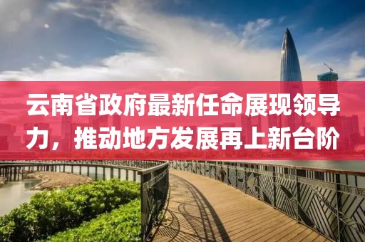云南省政府最新任命展現(xiàn)領導力，推動地方發(fā)展再上新臺階