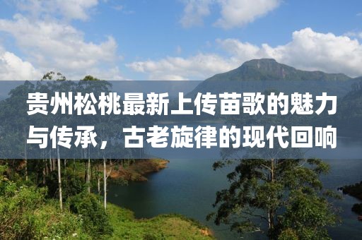貴州松桃最新上傳苗歌的魅力與傳承，古老旋律的現(xiàn)代回響