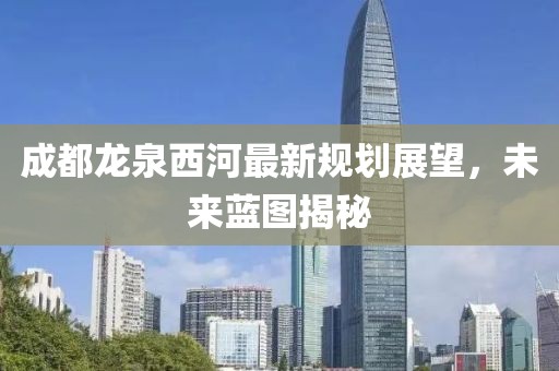 成都龍泉西河最新規(guī)劃展望，未來藍(lán)圖揭秘