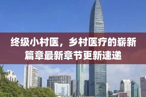 終級小村醫(yī)，鄉(xiāng)村醫(yī)療的嶄新篇章最新章節(jié)更新速遞
