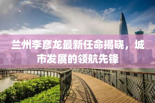 蘭州李彥龍最新任命揭曉，城市發(fā)展的領(lǐng)航先鋒