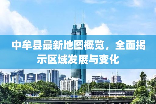 中牟縣最新地圖概覽，全面揭示區(qū)域發(fā)展與變化