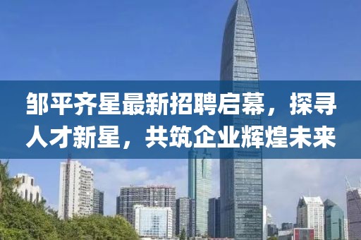 鄒平齊星最新招聘啟幕，探尋人才新星，共筑企業(yè)輝煌未來