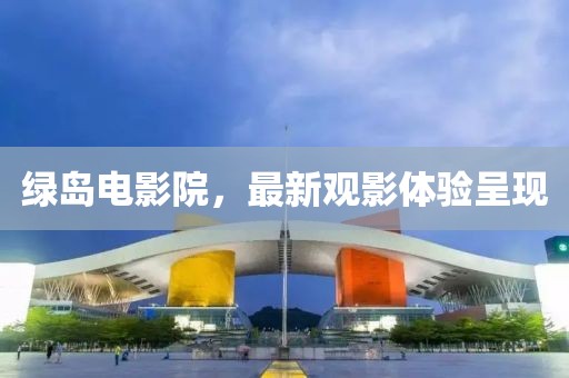 綠島電影院，最新觀影體驗(yàn)呈現(xiàn)
