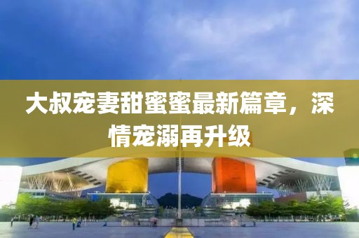 大叔寵妻甜蜜蜜最新篇章，深情寵溺再升級