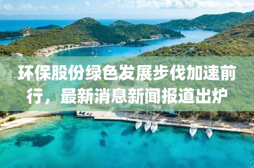 環(huán)保股份綠色發(fā)展步伐加速前行，最新消息新聞報(bào)道出爐
