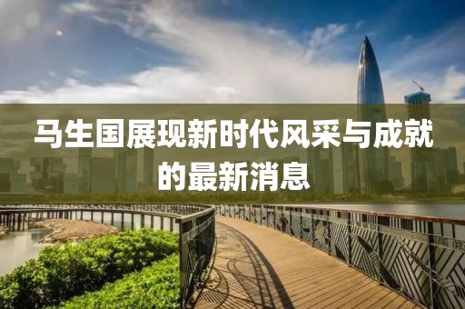 馬生國(guó)展現(xiàn)新時(shí)代風(fēng)采與成就的最新消息