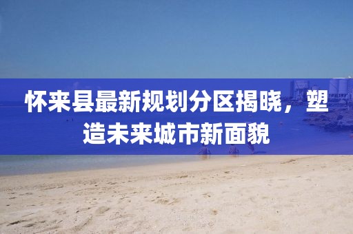 懷來(lái)縣最新規(guī)劃分區(qū)揭曉，塑造未來(lái)城市新面貌