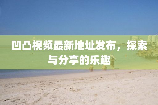 凹凸視頻最新地址發(fā)布，探索與分享的樂趣
