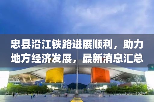 忠縣沿江鐵路進(jìn)展順利，助力地方經(jīng)濟(jì)發(fā)展，最新消息匯總