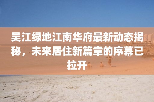 吳江綠地江南華府最新動(dòng)態(tài)揭秘，未來居住新篇章的序幕已拉開
